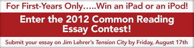 For First-Years only…..Win and iPad or an iPod!Enter the 2012 Common Reading Essay Contest!Submit your essay on Jim Lehrer’s Tension City by Friday, August 17th