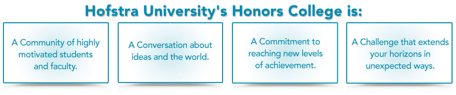 Hofstra University's Honors College is: A Community of highly motivated students and faculty, A Conversation about ideas and the world,  A Commitment to reaching new levels of achievement,  A Challenge that extends your horizons in unexpected ways.