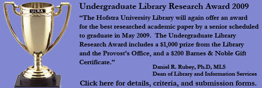 Undergraduate Library Research Award 2009.  The Hofstra University Library will again ofer an award for the best researched academic paper by a senior scheduled to graduate in May 2009.  The Undergraduate Library Research Award includes a $1,000 prize from the Library and Provost's Office, and a $200 Barnes & Noble Gift Certificate.  Daniel R. Rubey, Ph.D MLS.  Dean of Library and Information Services. Click here for details, criteria, and submission forms.