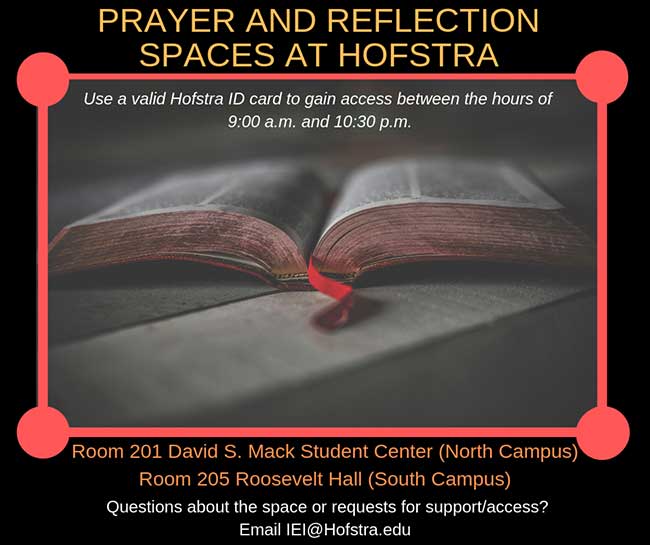 Prayer and reflection spaces for currently enrolled Hofstra students are located in Room 201 of the David S. Mack Student Center (north campus) and Room 205 of Roosevelt Hall (south campus). These spaces are meant to provide a quiet space for students to use as needed between the hours of 9:00 a.m. and 10:30 p.m. The room requires a valid Hofstra ID card to gain access. If you have any questions about the space, or requests for support/access please reach out IEI[at]Hofstra.edu.