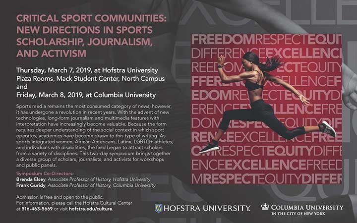 Critical Sport Communities: New Directions in Sports Scholarship, Journalism and Activism | Thursday, March 7, 2019, at Hofstra University Plaza Rooms, Mack Student Center, North Campus and Friday, March 8, 2019, at Columbia University Sports media remains the most consumed category of news; however, it has undergone a revolution in recent years. With the advent of new technologies, long-form journalism and multimedia features with interpretation have increasingly become valuable. Because the form requires deeper understanding of the social context in which sport operates, academics have become drawn to this type of writing. As sports integrated women, African Americans, Latinx, LGBTQ+ athletes, and individuals with disabilities, the field began to attract scholars from a variety of disciplines. This two-day symposium brings together a diverse group of scholars, journalists, and activists for workshops and panel discussions. Symposium Co-Directors: Brenda Elsey, Associate Professor of History, Hofstra University Frank Guridy, Associate Professor of History, Columbia University Admission is free and open to the public. For information, please call the Hofstra Cultural Center at 516-463-5669 or visit hofstra.edu/culture