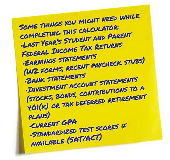 Some things you might need while completing this calculator: •Student and Parent 2010 Federal Income Tax Returns •Earnings statements (W2 forms, recent paycheck stubs) •Bank statements •Investment account statements (stocks, bonds, contributions to a 401(k) or tax deferred retirement plans) •Current GPA •Standardized test scores if available (SAT/ACT)