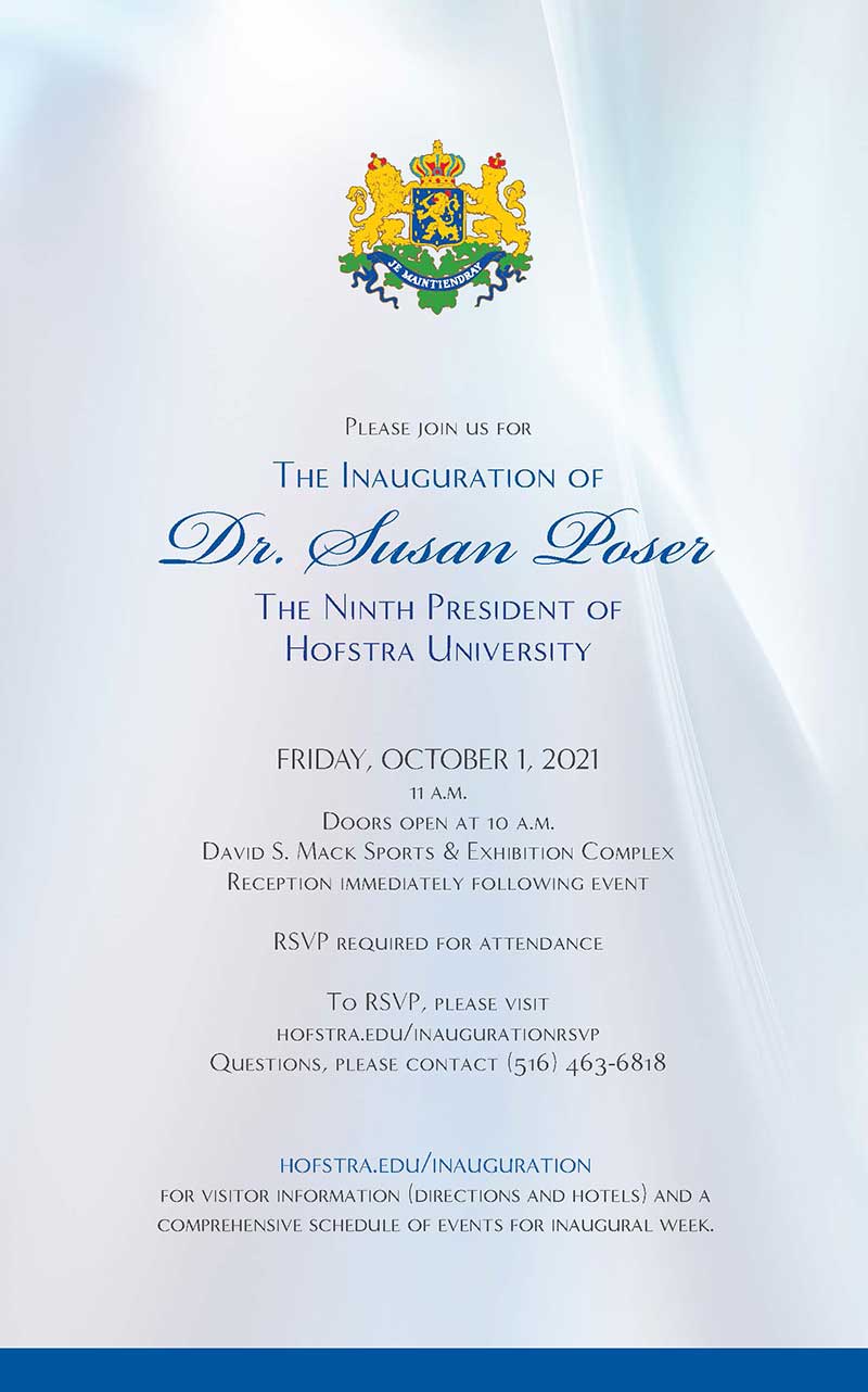 Please join us for The Inauguration of Dr. Susan Poser The Ninth President of Hofstra University FRIDAY, OCTOBER 1, 2021 11 a.m. Doors open at 10 a.m. David S. Mack Sports & Exhibition Complex Reception immediately following event RSVP required for attendance To RSVP, please visit hofstra.edu/inaugurationrsvp Questions, please contact (516) 463-6818 hofstra.edu/inauguration for visitor information (directions and hotels) and a comprehensive schedule of events for Inauguration Week.