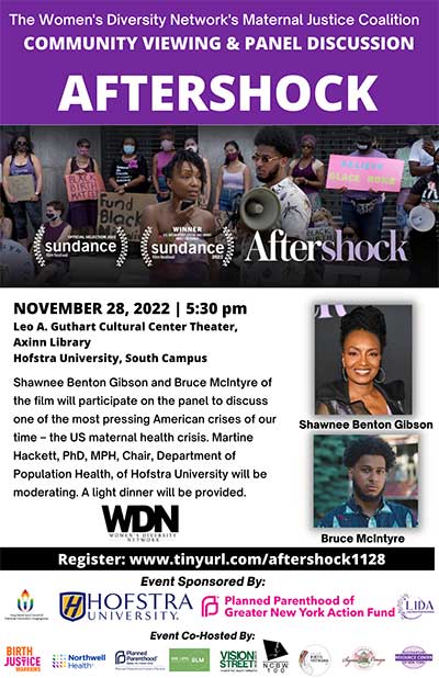 Monday, November 28, 5:30 p.m. Women Diversity Network's Maternal Justice Coalition in cooperation with the Hofstra Cultural Center present a Community Viewing & Panel Discussion: AFTERSHOCK featuring Shawnee Benton Gibson and Bruce McIntyre  Both Gibson and McIntyre of the film will participate on the panel to discuss one of the most pressing American crises of our time – the US maternal health crisis. Moderated by: Dr. Martine Hackett, Chair, Department of Population Health A light dinner will be provided