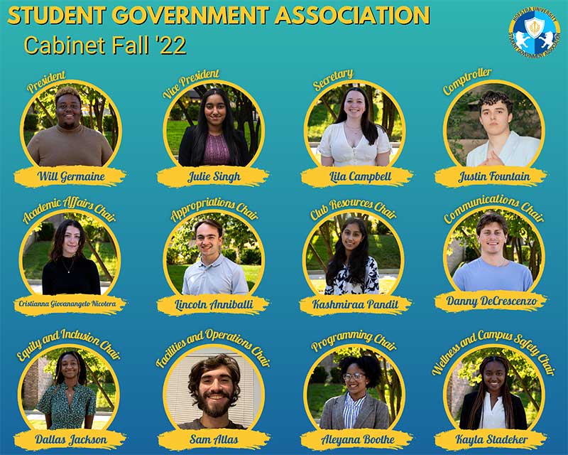 Student Government Association Cabinet Fall 22  President: Will Germaine  Vice President: Julie Singh  Secretary: Lila Campbell  Comptroller: Justin Fountain  Appropriations Chair: Lincoln Anniballi  Club Resources Chair: Kashmiraa Pandit  Communications Chair: Daniel DeCrescenzo  Programming Chair: Aleyana Booth  Academic Affairs Chair: Cristianna Giovanangelo Nicotera  Equity and Inclusion Chair: Dallas Jackson  Facilities and Operations Chair: Samuel Atlas  Wellness and Campus Safety Chair: Kayla Stadeke