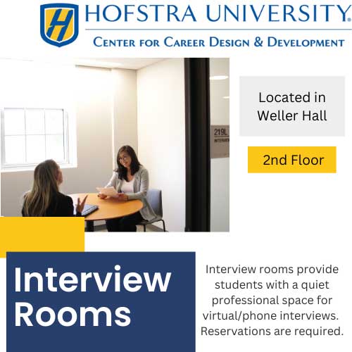 Hofstra University - Center for Career Design & Development - Interview Rooms - Located in Weller Hall - 2nd floor - Interview Rooms provide students with a quiet professional space for virtual/phone interviews. Reservations are required.