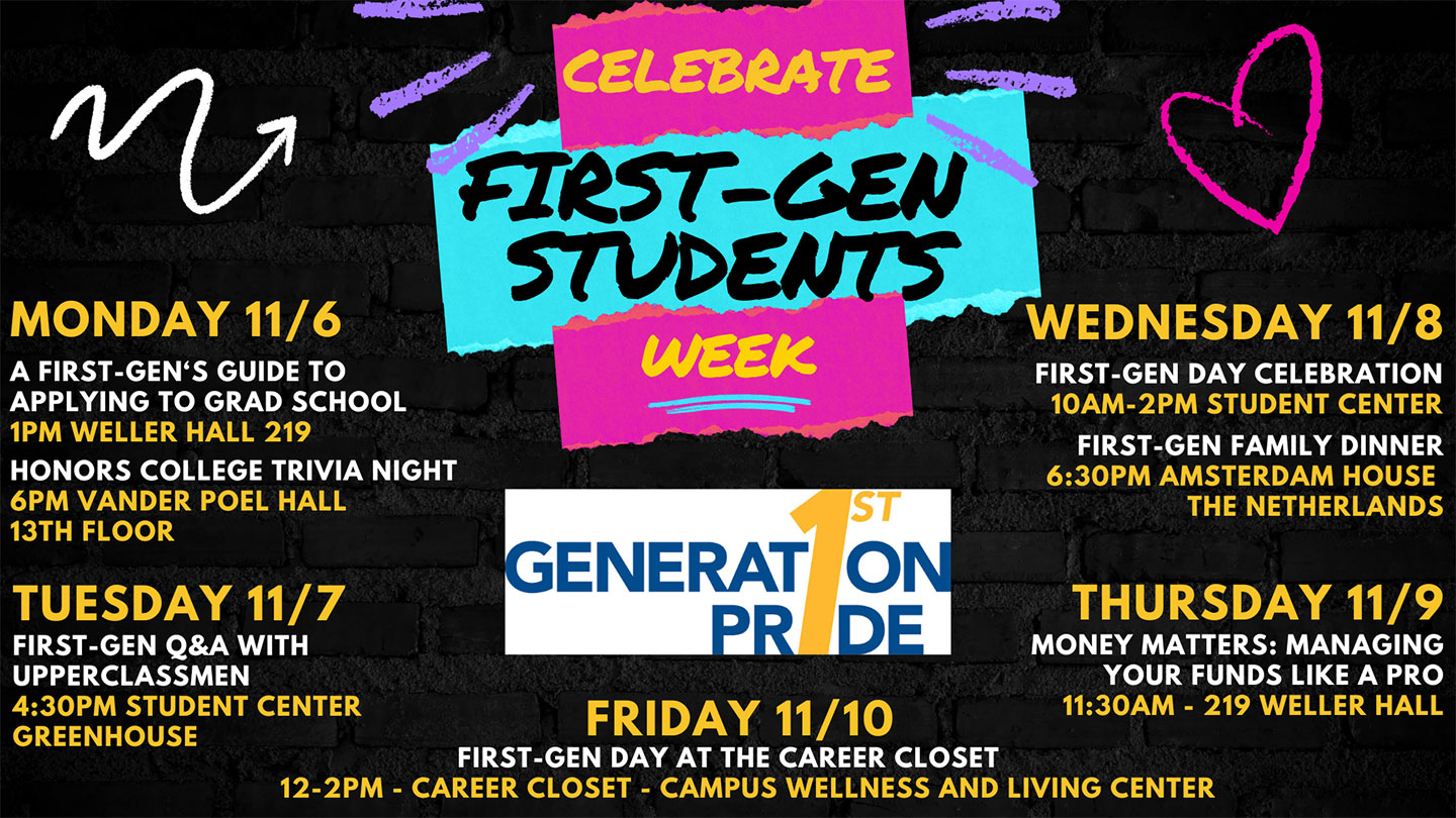 Celebrate First Gen Students Week: Monday 11/6 :A First-Gen’s Guide to Grad School @ 1PM Weller Hall 219, Honors College Trivia Night @ 6 PM Vander Poel Hall 13th floor; Tuesday 11/7 : First-Gen Q&A with Upperclassmen @4:30 PM Student Center Greenhouse; Wednesday 11/8: First-Gen Day Celebration @ 10 AM - 2 PM Student Center, First-Gen Family Dinner @ 6:30 PM Amsterdam House The Netherlands; Thursday 11/9 @ Money Matters: Managing Your Funds Like A Pro @ 11:30 AM - 219 Weller Hall; Friday 11/10: First-Gen Day at The Career Closet @ 12-2PM  Career Closet Campus at  Wellness and Living Center. Sponsored by First-Gen Pride