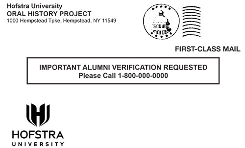 Hofstra University
ORAL HISTORY PROJECT
1000 Hempstead Tpke, Hempstead, NY 11549

FIRST-CLASS MAIL

IMPORTANT ALUMNI VERIFICATION REQUESTED
Please Call 1-800-000-0000

HOFSTRA UNIVERSITY