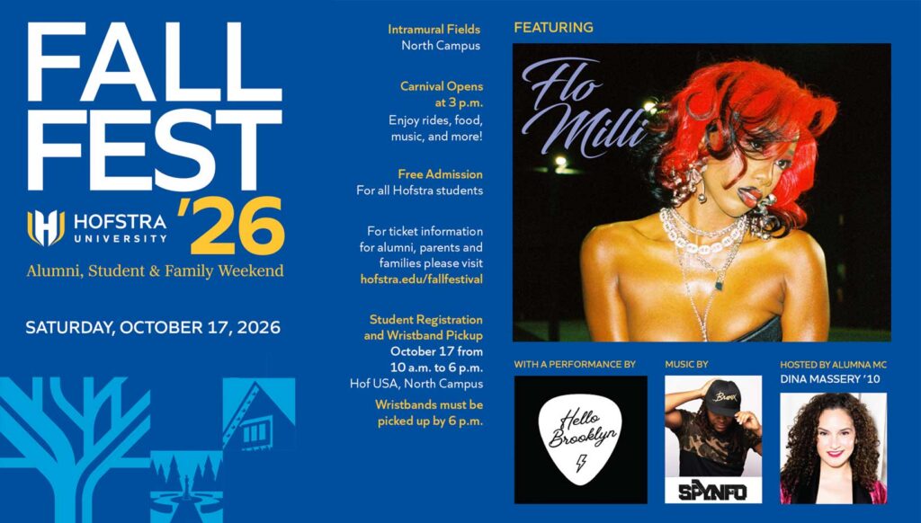 FALL FEST ’26 Hofstra University Alumni, Student & Family Weekend Saturday, October 17, 2026 Intramural Fields North Campus Carnival Opens at 3 p.m. Enjoy rides, food, music, and more! Free Admission For all Hofstra students For ticket information for alumni, parents and families please visit hofstra.edu/fallfestival Student Registration and Wristband Pickup October 17 from 10 a.m. to 6 p.m. Hof USA, North Campus Wristbands must be picked up by 6 p.m. Featuring Flo Milli With a performance by Hello Brooklyn Music by SPYNFO Hosted by alumna MC Dina Massery ’10