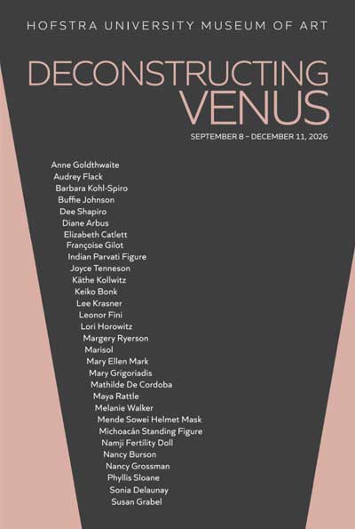 HOFSTRA UNIVERSITY MUSEUM OF ART
DECONSTRUCTING VENUS
SEPTEMBER 8 – DECEMBER 11, 2026
Anne Goldthwaite
Audrey Flack
Barbara Kohl-Spiro
Buffie Johnson
Dee Shapiro
Diane Arbus
Elizabeth Catlett
Françoise Gilot
Indian Parvati Figure
Joyce Tenneson
Käthe Kollwitz
Keiko Bonk
Lee Krasner
Leonor Fini
Lori Horowitz
Margery Ryerson
Marisol
Mary Ellen Mark
Mary Grigoriadis
Mathilde De Cordoba
Maya Rattle
Melanie Walker
Mende Sowel Helmet Mask
Michoacán Standing Figure
Namji Fertility Doll
Nancy Burson
Nancy Grossman
Phyllis Sloane
Sonia Delaunay
Susan Grabel